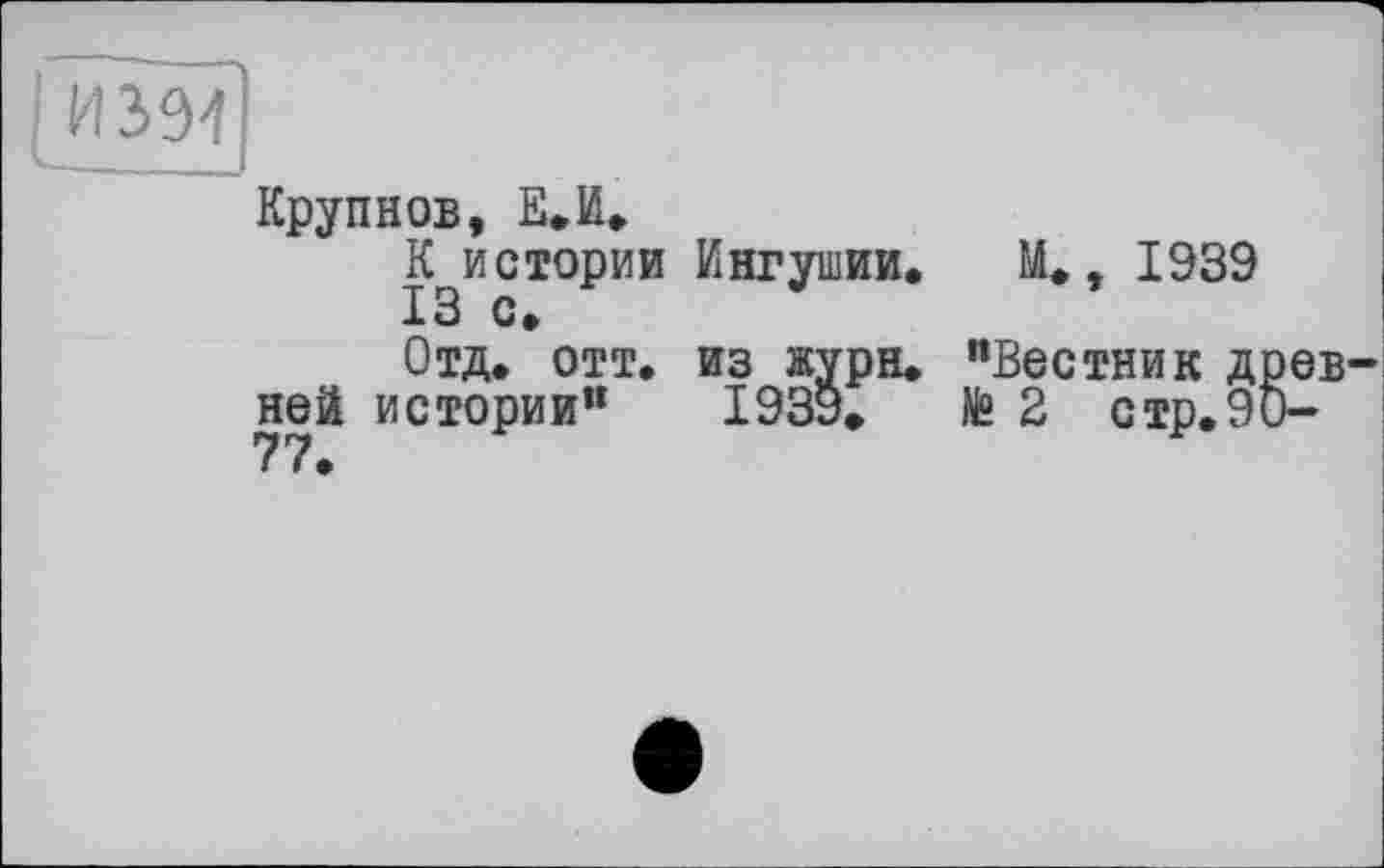 ﻿[И 394	I
Крупнов, Е.И. К истории Ингушии. М., 1939
Отд, отт. из жури. "Вестник древней истории" 1939»	№ 2 стр. 90-